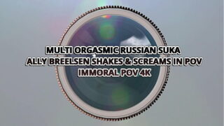 MULTI ORGASMIC RUSSIAN SUKA ALLY BREELSEN SHAKES & SCREAMS IN POV– IMMORAL POV 4K